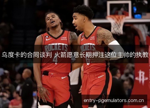 乌度卡的合同谈判 火箭愿意长期押注这位主帅的执教